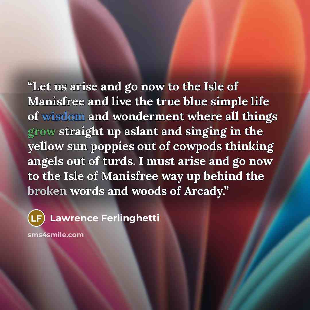 “Let us arise and go now to the Isle of Manisfree and live the true blue simple life of wisdom and wonderment where all things grow straight up aslant and singing in the yellow sun poppies out of cowpods thinking angels out of turds. I must arise and go now to the Isle of Manisfree way up behind…” quote by Lawrence Ferlinghetti