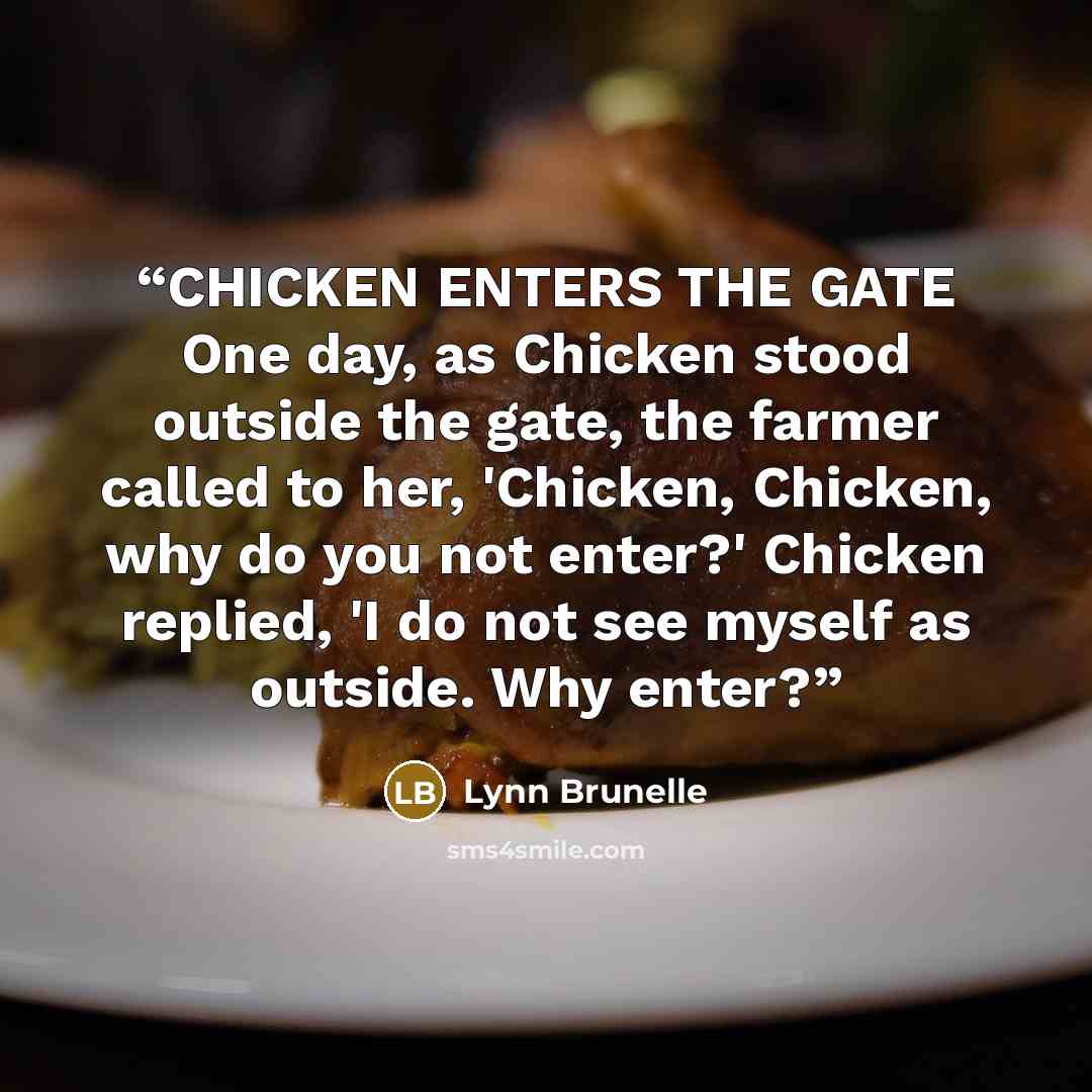“CHICKEN ENTERS THE GATE One day, as Chicken stood outside the gate, the farmer called to her, 'Chicken, Chicken, why do you not enter?' Chicken replied, 'I do not see myself as outside. Why enter?” quote by Lynn Brunelle