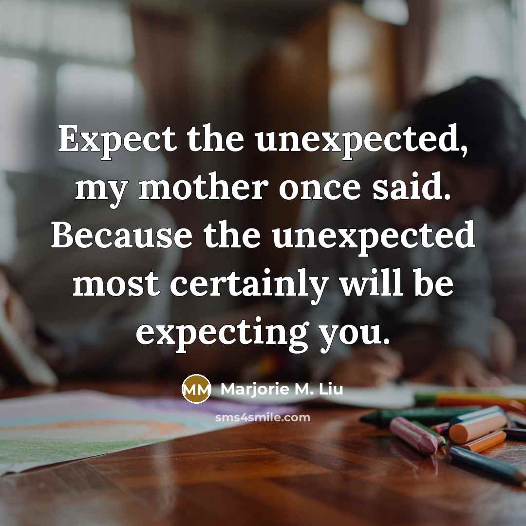 “Expect the unexpected, my mother once said. Because the unexpected most certainly will be expecting you.” quote by Marjorie M. Liu