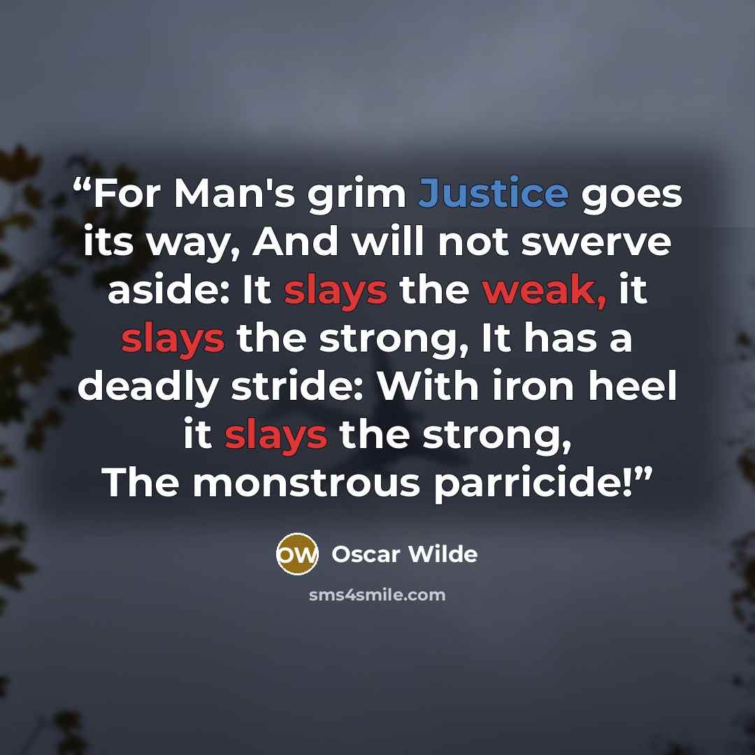 “For Man's grim Justice goes its way, And will not swerve aside: It slays the weak, it slays the strong, It has a deadly stride: With iron heel it slays the strong, The monstrous parricide!” quote by Oscar Wilde