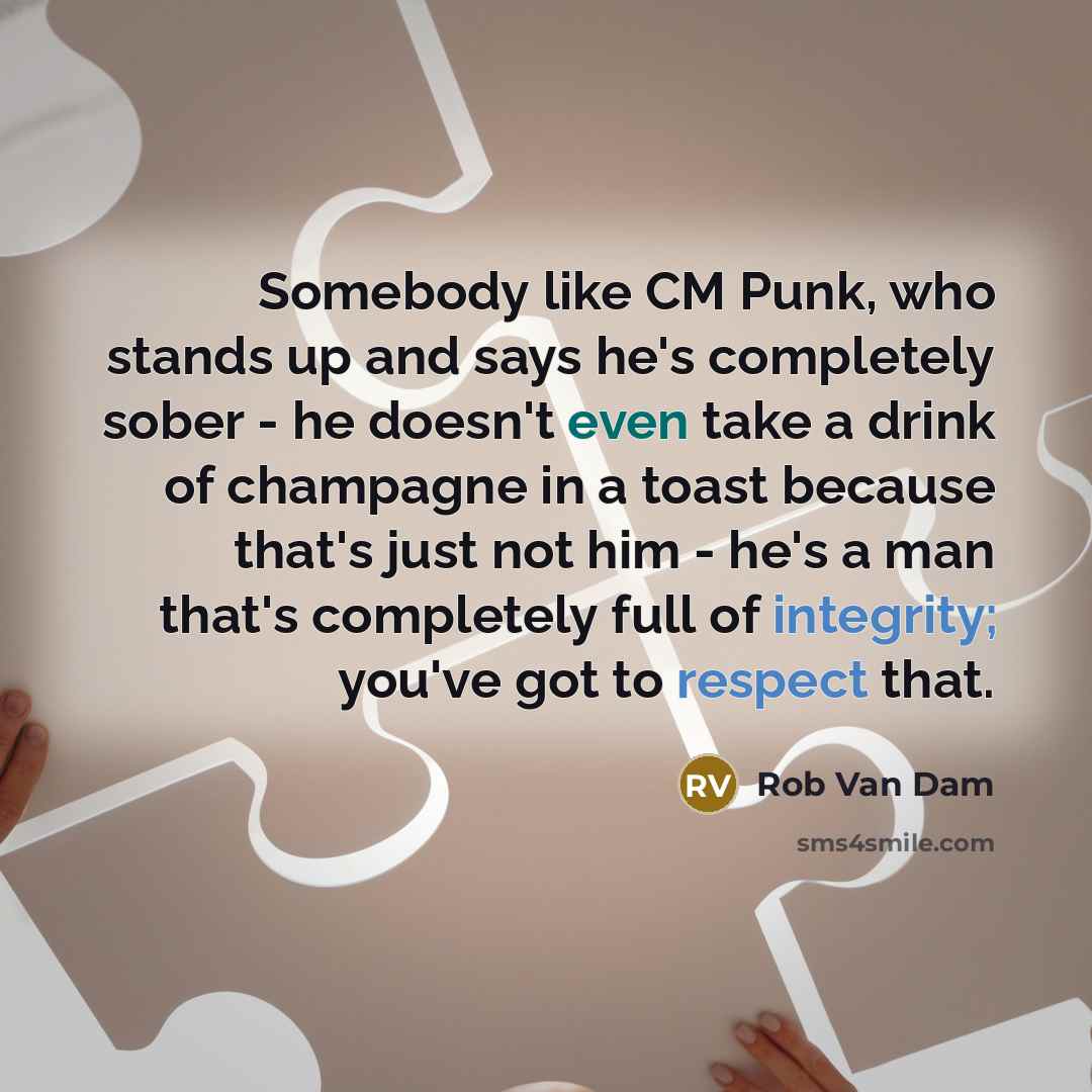 “Somebody like CM Punk, who stands up and says he's completely sober - he doesn't even take a drink of champagne in a toast because that's just not him - he's a man that's completely full of integrity; you've got to respect that.” quote by Rob Van Dam