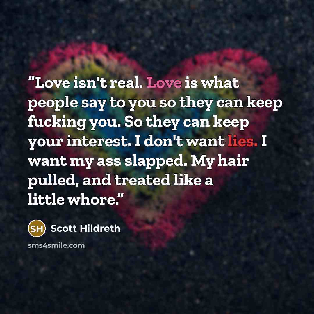 “Love isn't real. Love is what people say to you so they can keep fucking you. So they can keep your interest. I don't want lies. I want my ass slapped. My hair pulled, and treated like a little whore.” quote by Scott Hildreth