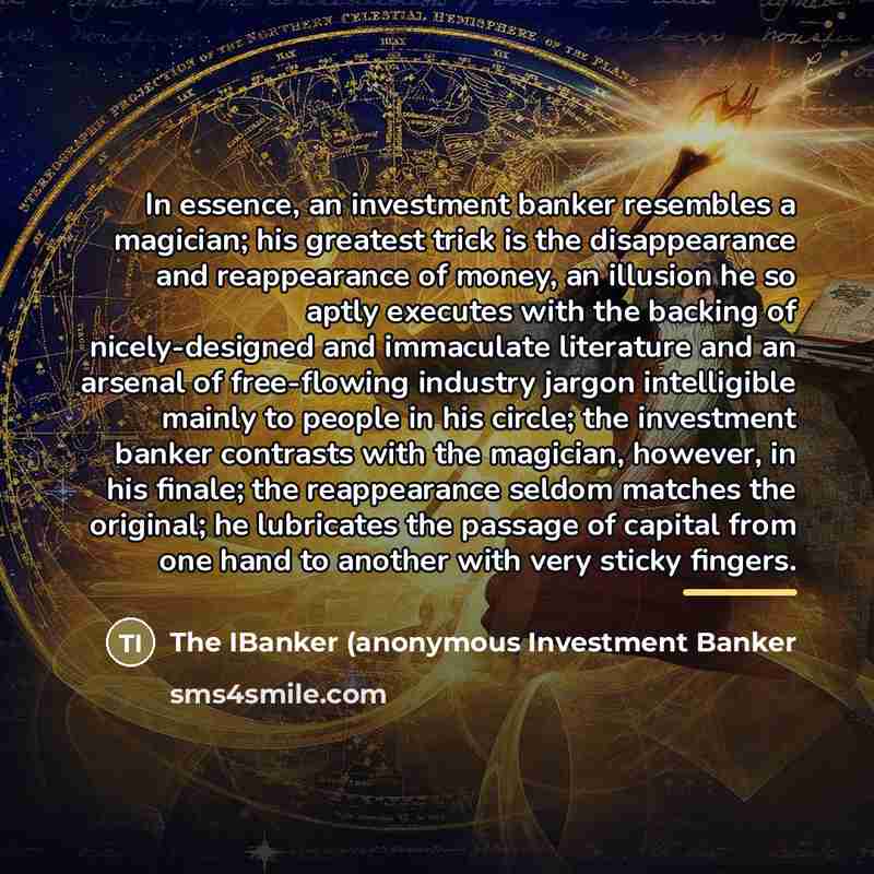 “In essence, an investment banker resembles a magician; his greatest trick is the disappearance and reappearance of money, an illusion he so aptly executes with the backing of nicely-designed and immaculate literature and an arsenal of free-flowing industry jargon intelligible mainly to people in…” quote by The IBanker (anonymous Investment Banker