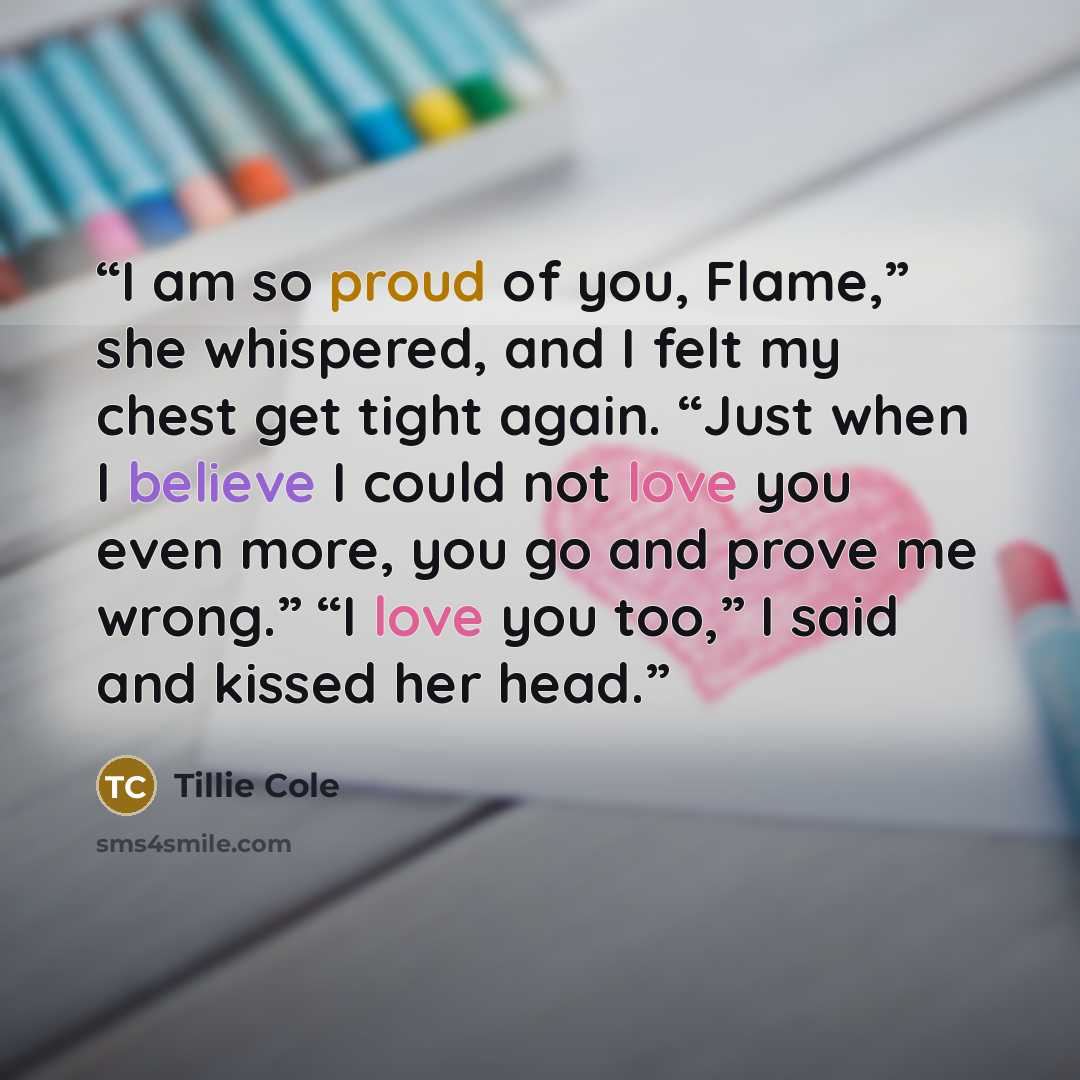 “I am so proud of you, Flame,” she whispered, and I felt my chest get tight again. “Just when I believe I could not love you even more, you go and prove me wrong.” “I love you too,” I said and kissed her head.” quote by Tillie Cole