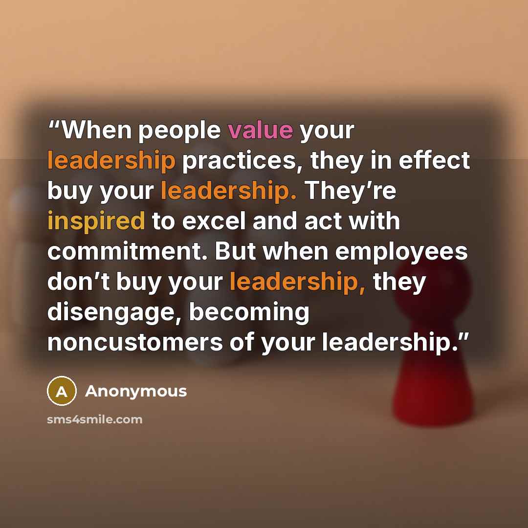 “When people value your leadership practices, they in effect buy your leadership. They’re inspired to excel and act with commitment. But when employees don’t buy your leadership, they disengage, becoming noncustomers of your leadership.” quote by Anonymous