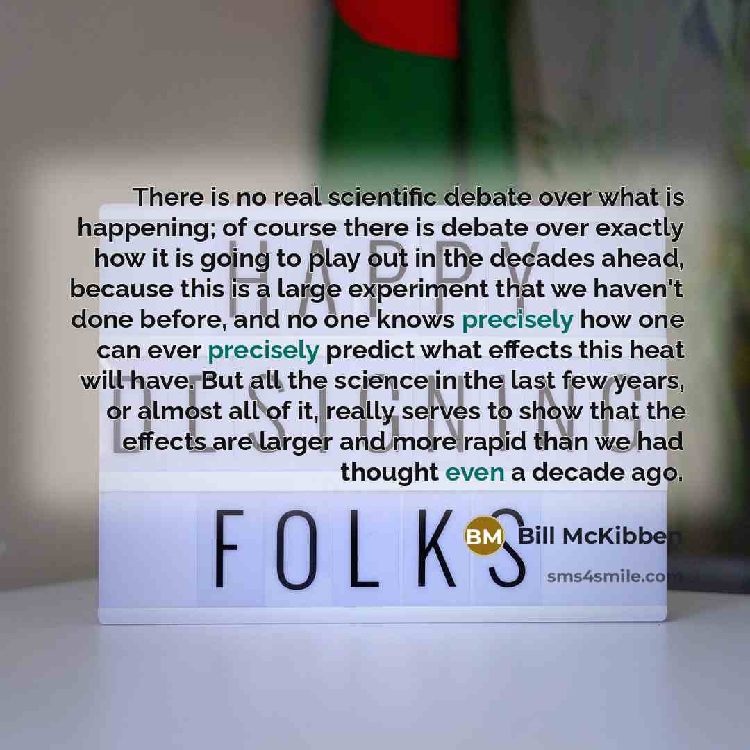 “There is no real scientific debate over what is happening; of course there is debate over exactly how it is going to play out in the decades ahead, because this is a large experiment that we haven't done before, and no one knows precisely how one can ever precisely predict what effects this heat…” quote by Bill McKibben