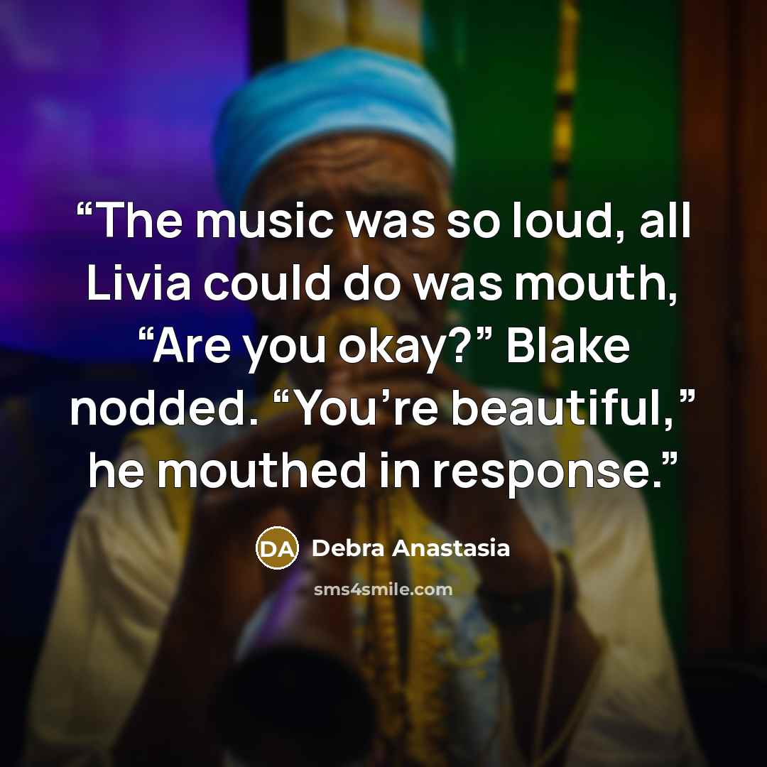 “The music was so loud, all Livia could do was mouth, “Are you okay?” Blake nodded. “You’re beautiful,” he mouthed in response.” quote by Debra Anastasia