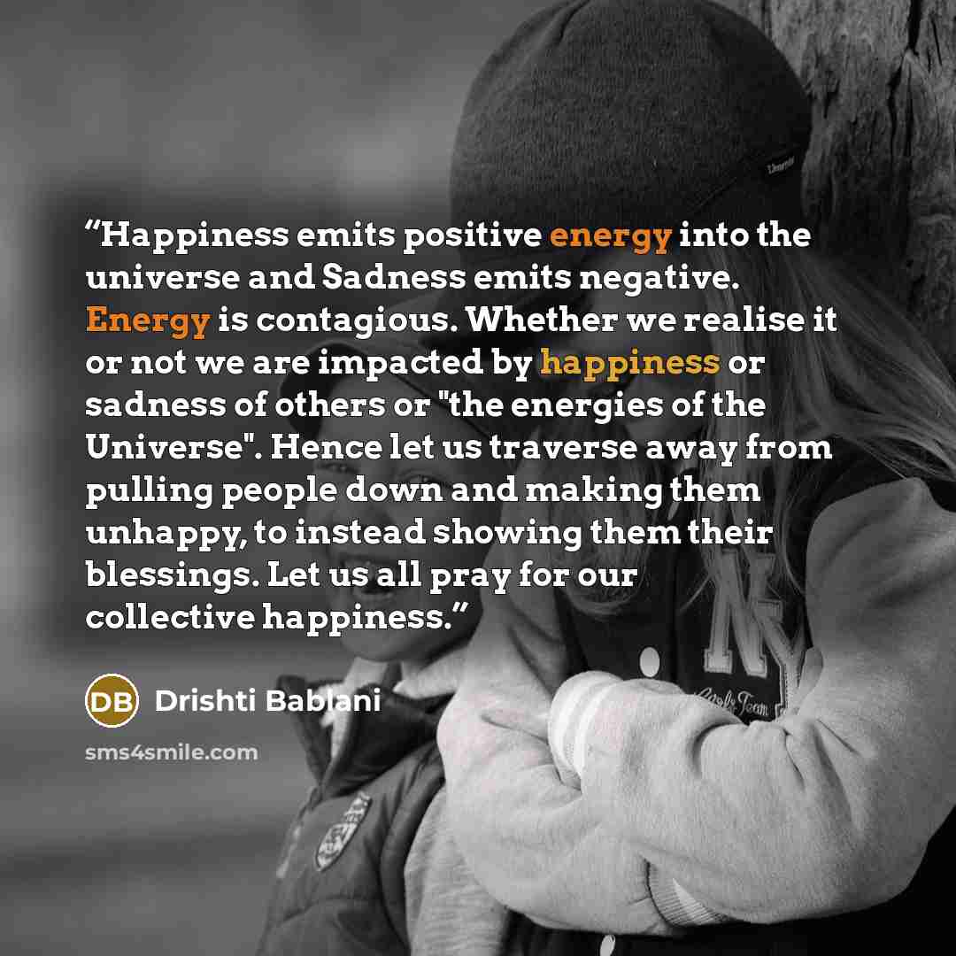 “Happiness emits positive energy into the universe and Sadness emits negative. Energy is contagious. Whether we realise it or not we are impacted by happiness or sadness of others or "the energies of the Universe". Hence let us traverse away from pulling people down and making them unhappy, to…” quote by Drishti Bablani