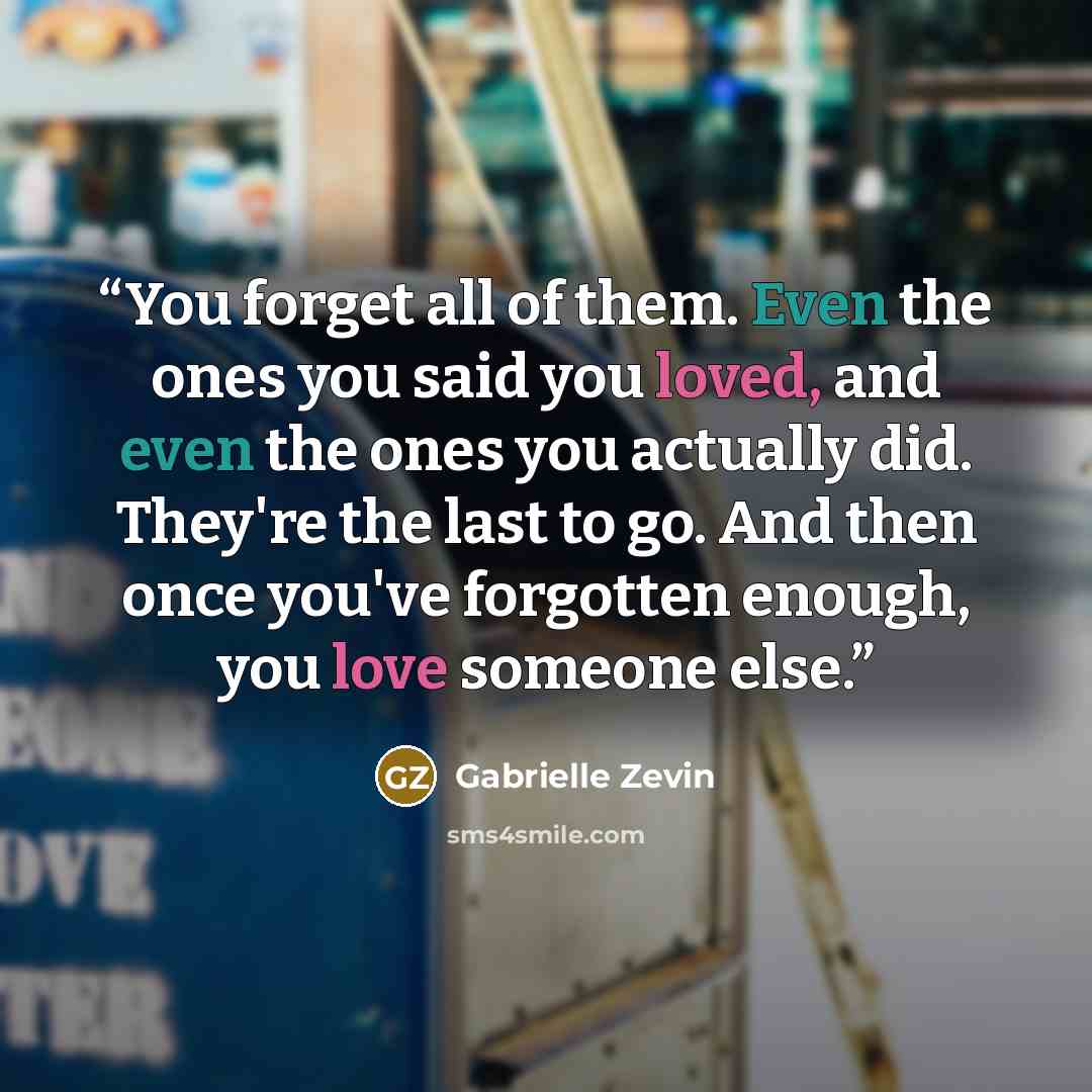 “You forget all of them. Even the ones you said you loved, and even the ones you actually did. They're the last to go. And then once you've forgotten enough, you love someone else.” quote by Gabrielle Zevin