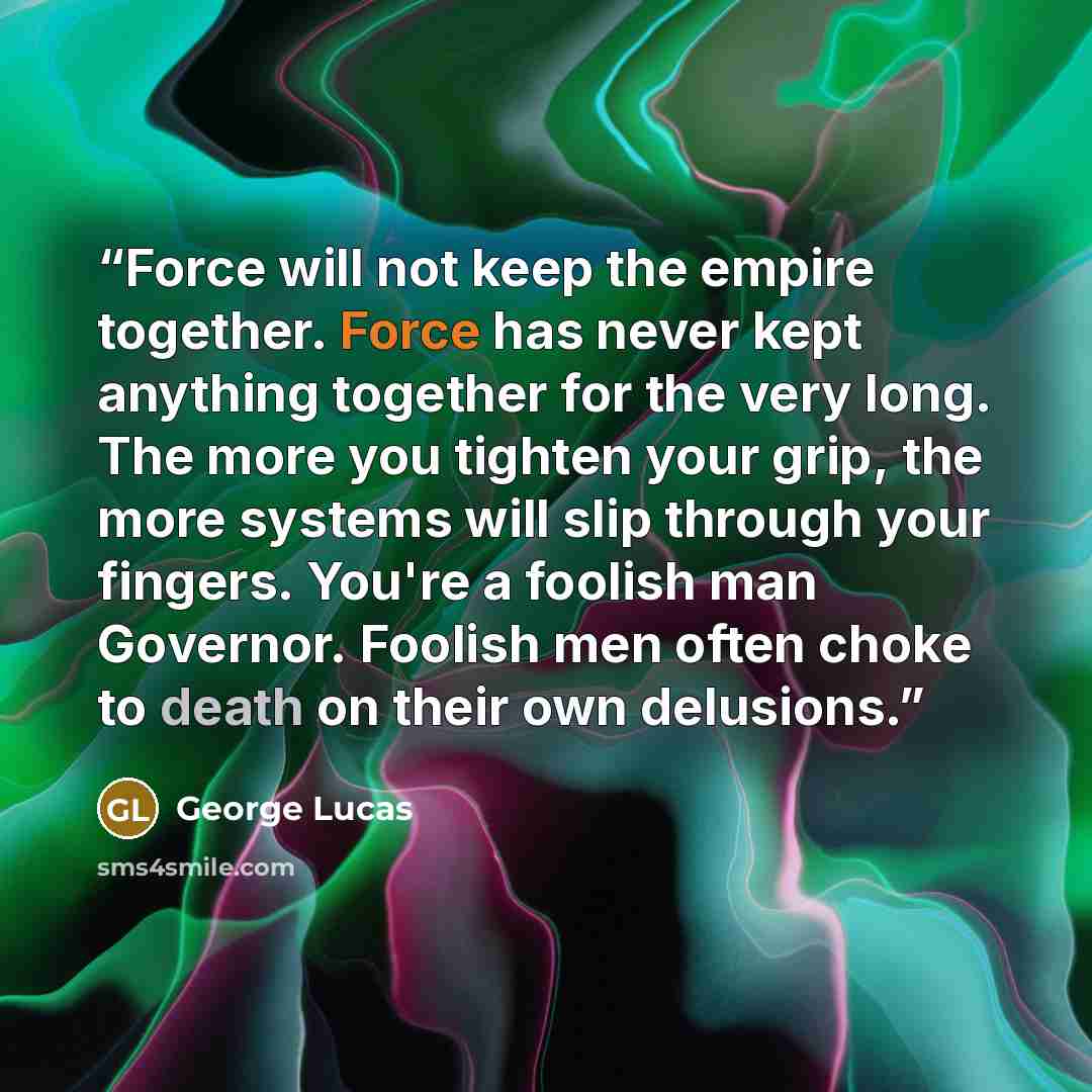 “Force will not keep the empire together. Force has never kept anything together for the very long. The more you tighten your grip, the more systems will slip through your fingers. You're a foolish man Governor. Foolish men often choke to death on their own delusions.” quote by George Lucas