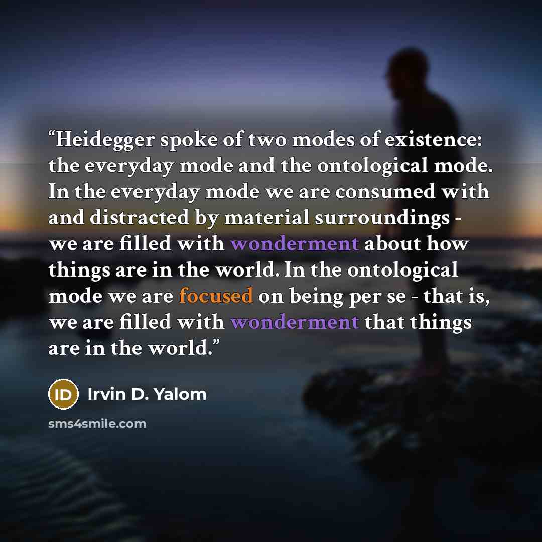 “Heidegger spoke of two modes of existence: the everyday mode and the ontological mode. In the everyday mode we are consumed with and distracted by material surroundings - we are filled with wonderment about how things are in the world. In the ontological mode we are focused on being per se - that…” quote by Irvin D. Yalom