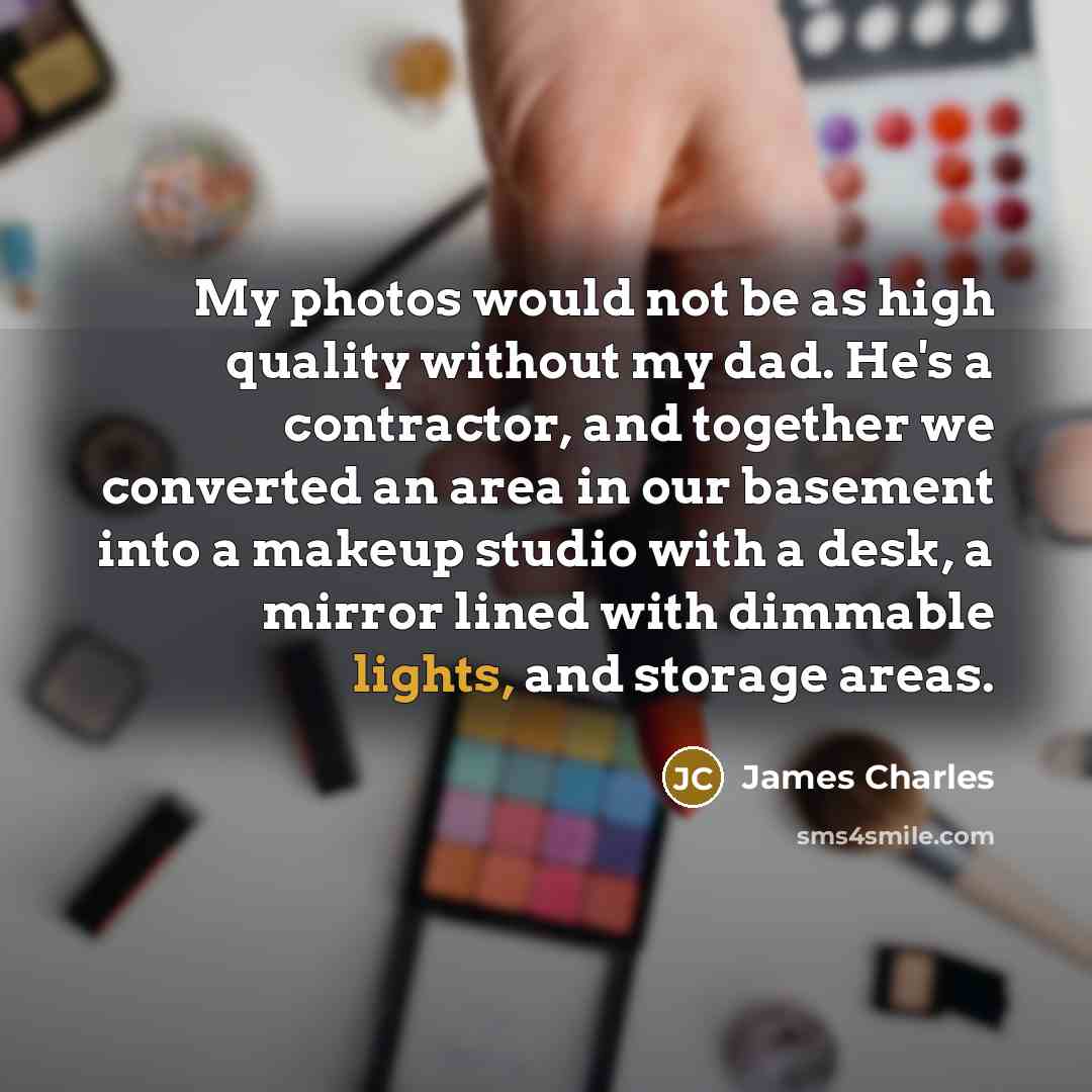 “My photos would not be as high quality without my dad. He's a contractor, and together we converted an area in our basement into a makeup studio with a desk, a mirror lined with dimmable lights, and storage areas.” quote by James Charles