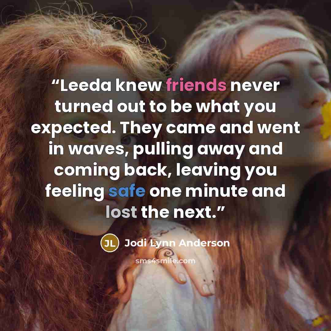 “Leeda knew friends never turned out to be what you expected. They came and went in waves, pulling away and coming back, leaving you feeling safe one minute and lost the next.” quote by Jodi Lynn Anderson