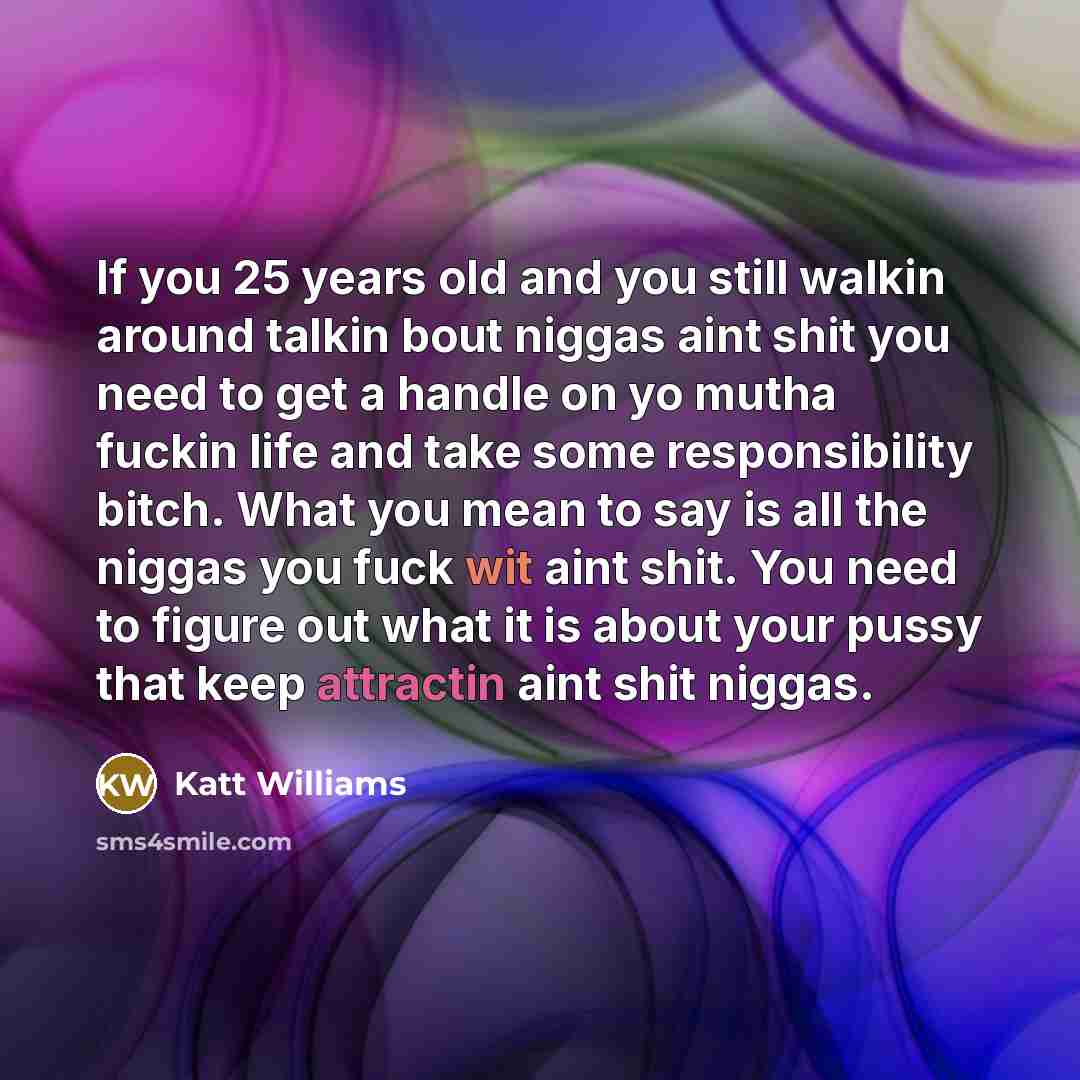 “If you 25 years old and you still walkin around talkin bout niggas aint shit you need to get a handle on yo mutha fuckin life and take some responsibility bitch. What you mean to say is all the niggas you fuck wit aint shit. You need to figure out what it is about your pussy that keep attractin…” quote by Katt Williams