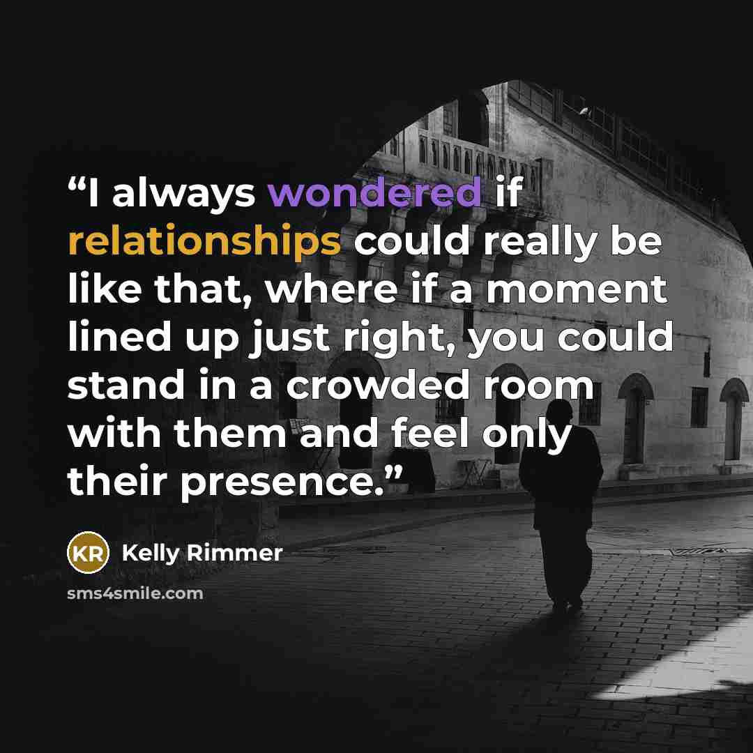 “I always wondered if relationships could really be like that, where if a moment lined up just right, you could stand in a crowded room with them and feel only their presence.” quote by Kelly Rimmer