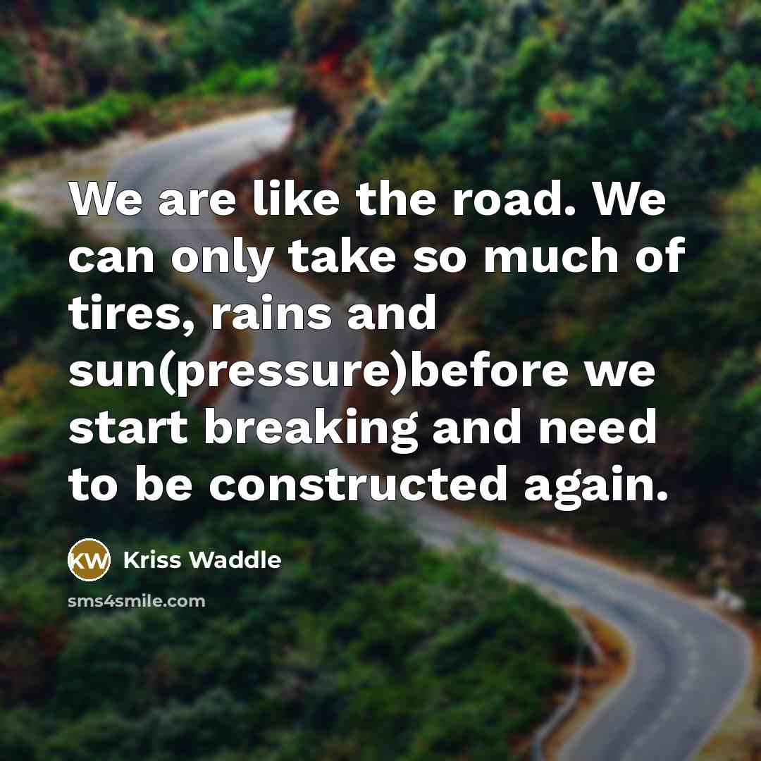 “We are like the road. We can only take so much of tires, rains and sun(pressure)before we start breaking and need to be constructed again.” quote by Kriss Waddle