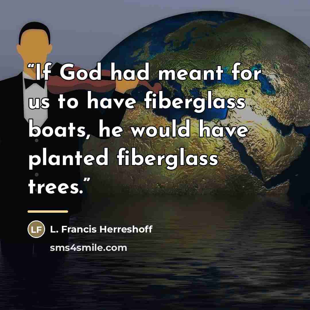 “If God had meant for us to have fiberglass boats, he would have planted fiberglass trees.” quote by Anonymous