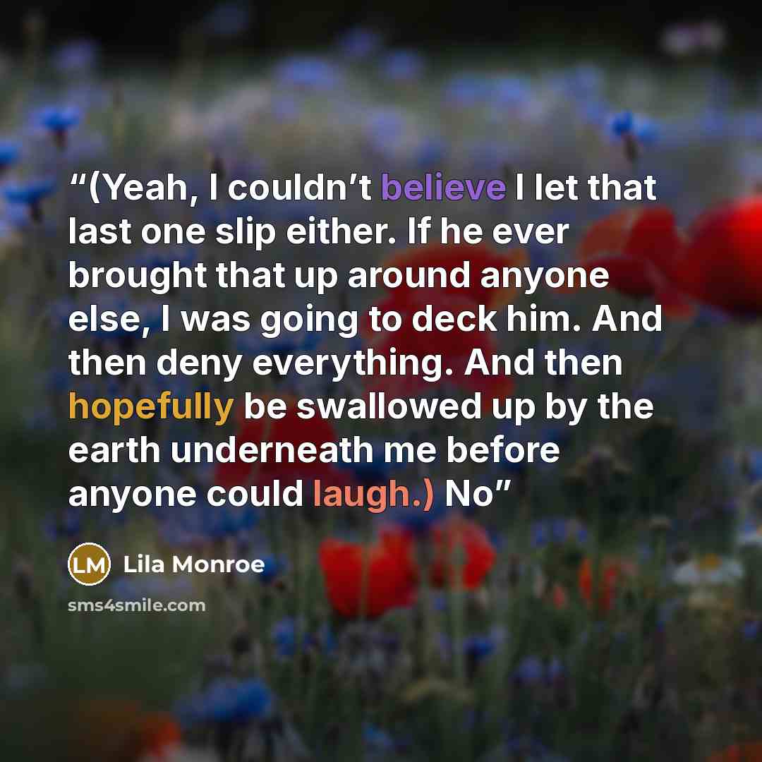 “(Yeah, I couldn’t believe I let that last one slip either. If he ever brought that up around anyone else, I was going to deck him. And then deny everything. And then hopefully be swallowed up by the earth underneath me before anyone could laugh.) No” quote by Lila Monroe