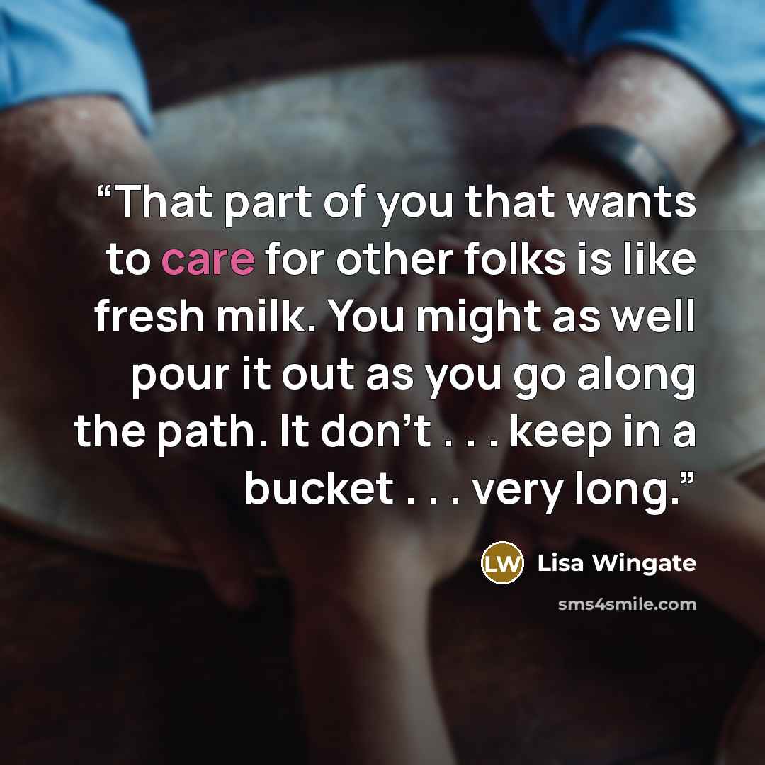 “That part of you that wants to care for other folks is like fresh milk. You might as well pour it out as you go along the path. It don’t . . . keep in a bucket . . . very long.” quote by Lisa Wingate