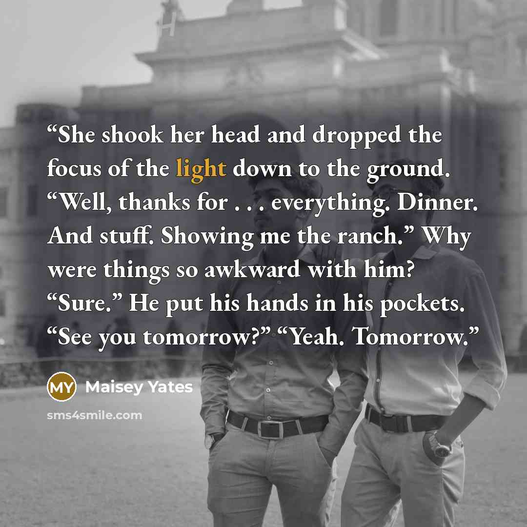 “She shook her head and dropped the focus of the light down to the ground. “Well, thanks for . . . everything. Dinner. And stuff. Showing me the ranch.” Why were things so awkward with him? “Sure.” He put his hands in his pockets. “See you tomorrow?” “Yeah. Tomorrow.” quote by Maisey Yates