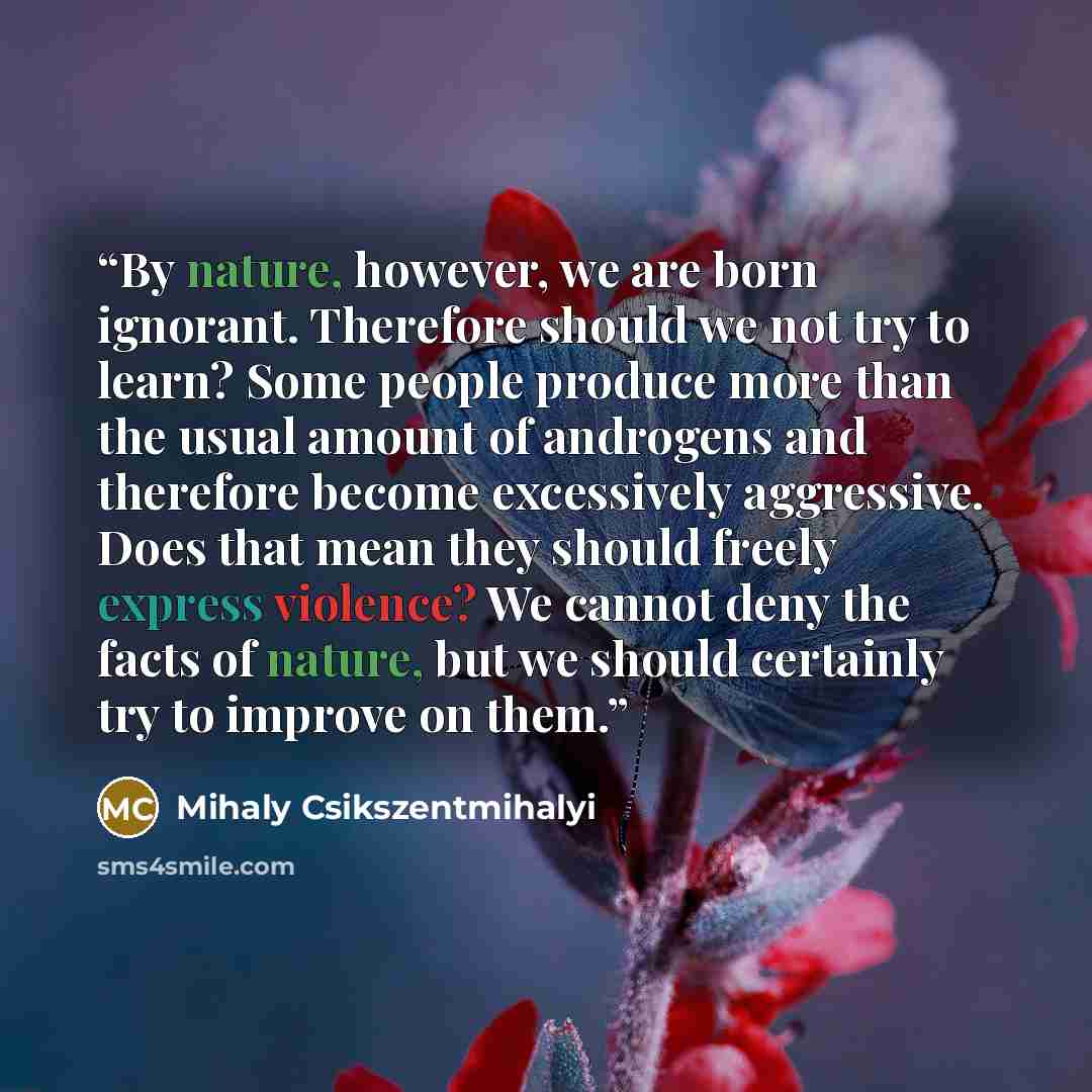 “By nature, however, we are born ignorant. Therefore should we not try to learn? Some people produce more than the usual amount of androgens and therefore become excessively aggressive. Does that mean they should freely express violence? We cannot deny the facts of nature, but we should certainly…” quote by Mihaly Csikszentmihalyi