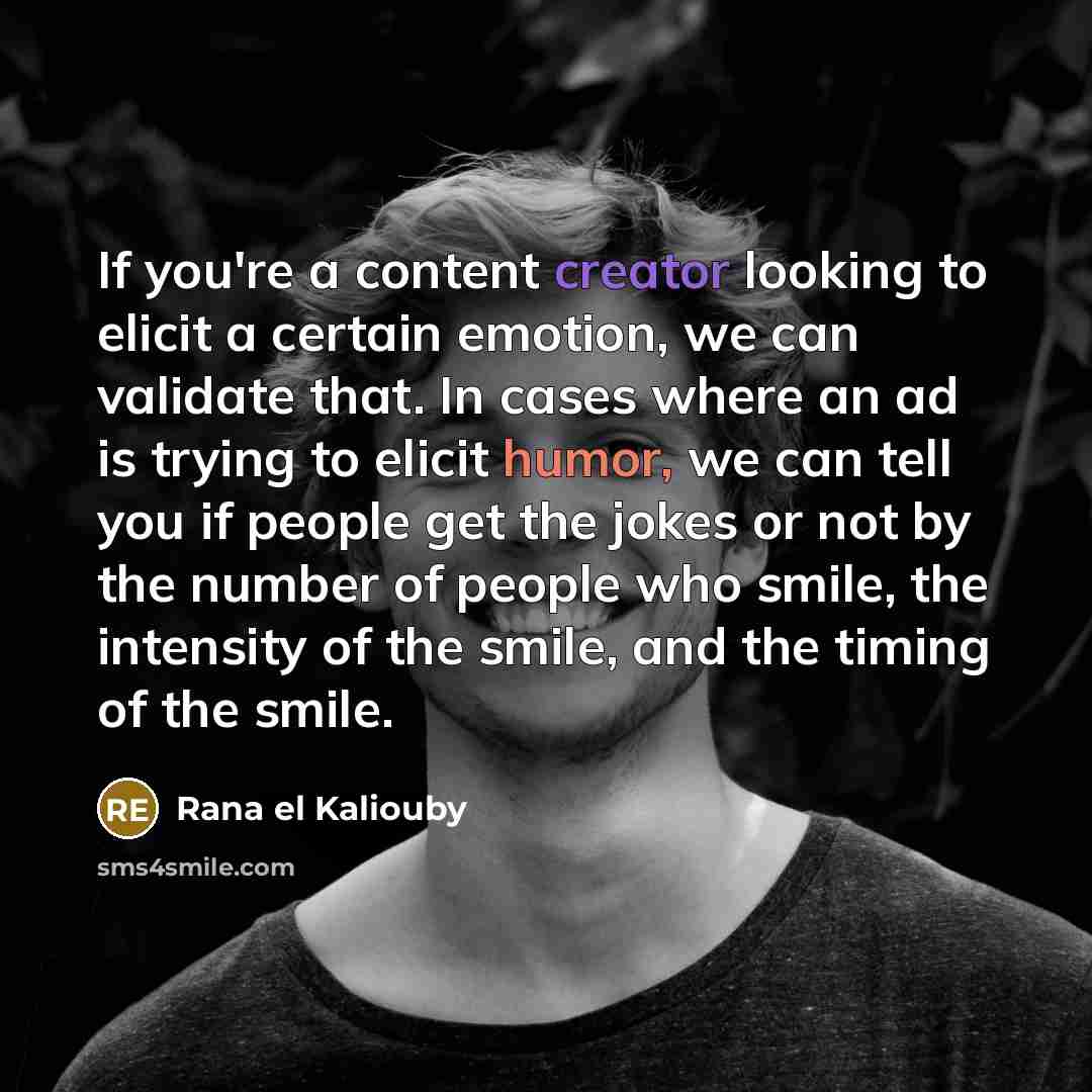 “If you're a content creator looking to elicit a certain emotion, we can validate that. In cases where an ad is trying to elicit humor, we can tell you if people get the jokes or not by the number of people who smile, the intensity of the smile, and the timing of the smile.” quote by Rana el Kaliouby