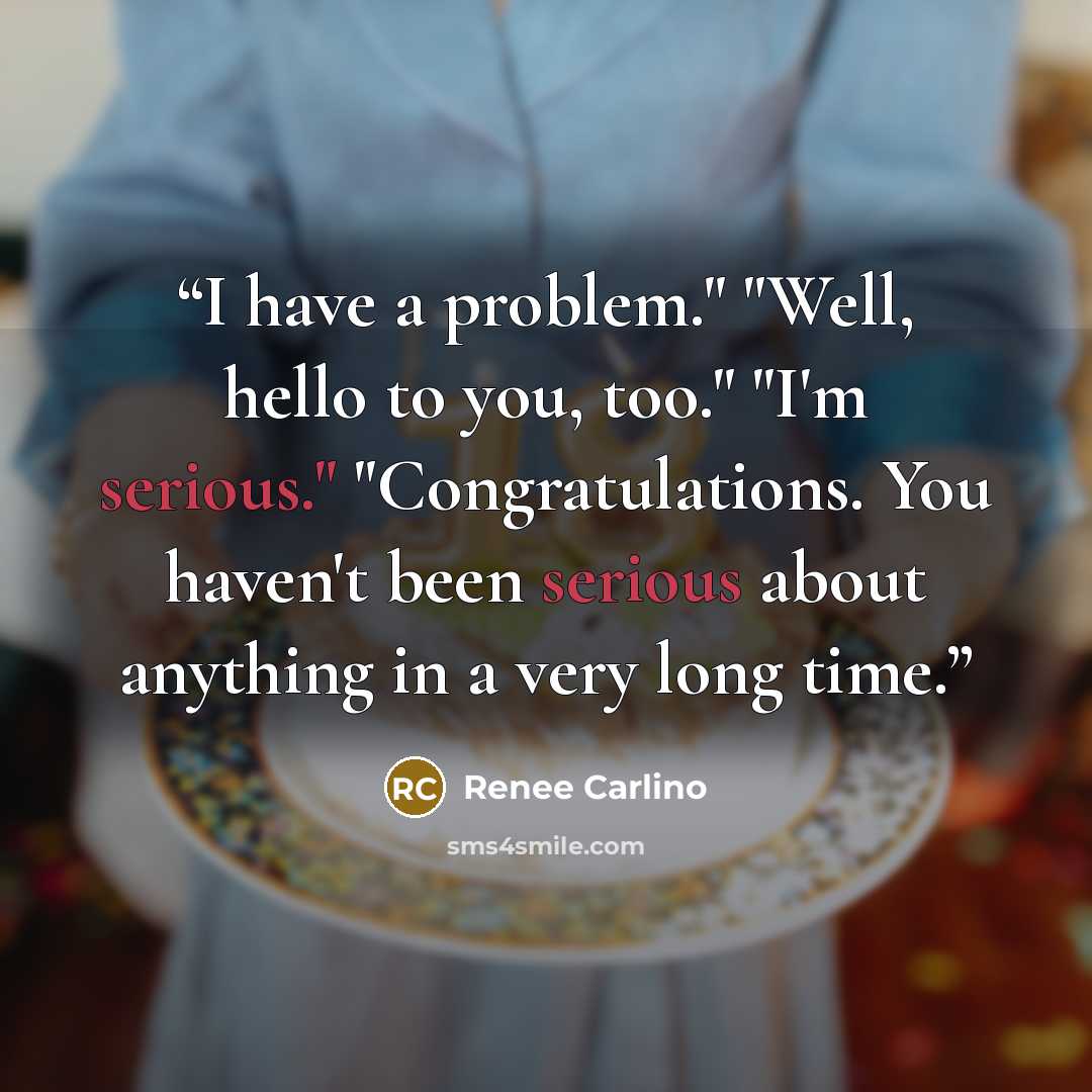 “I have a problem." "Well, hello to you, too." "I'm serious." "Congratulations. You haven't been serious about anything in a very long time.” quote by Renée Carlino