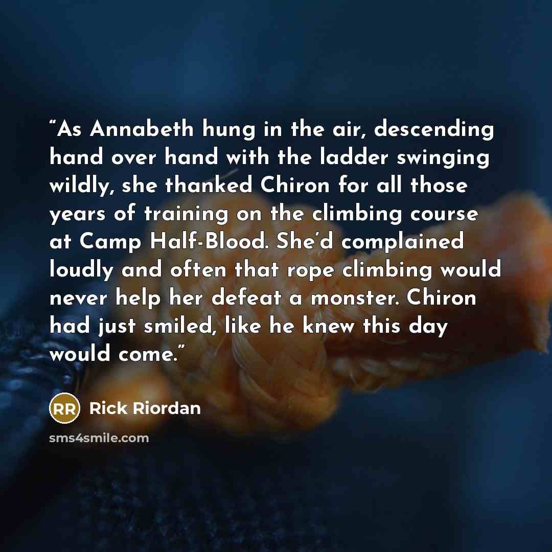 “As Annabeth hung in the air, descending hand over hand with the ladder swinging wildly, she thanked Chiron for all those years of training on the climbing course at Camp Half-Blood. She’d complained loudly and often that rope climbing would never help her defeat a monster. Chiron had just smiled…” quote by Rick Riordan
