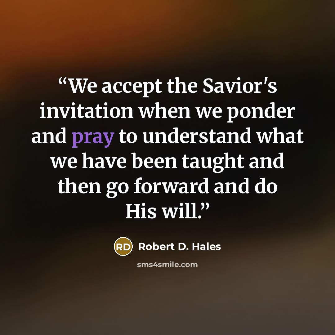 “We accept the Savior's invitation when we ponder and pray to understand what we have been taught and then go forward and do His will.” quote by Robert D. Hales