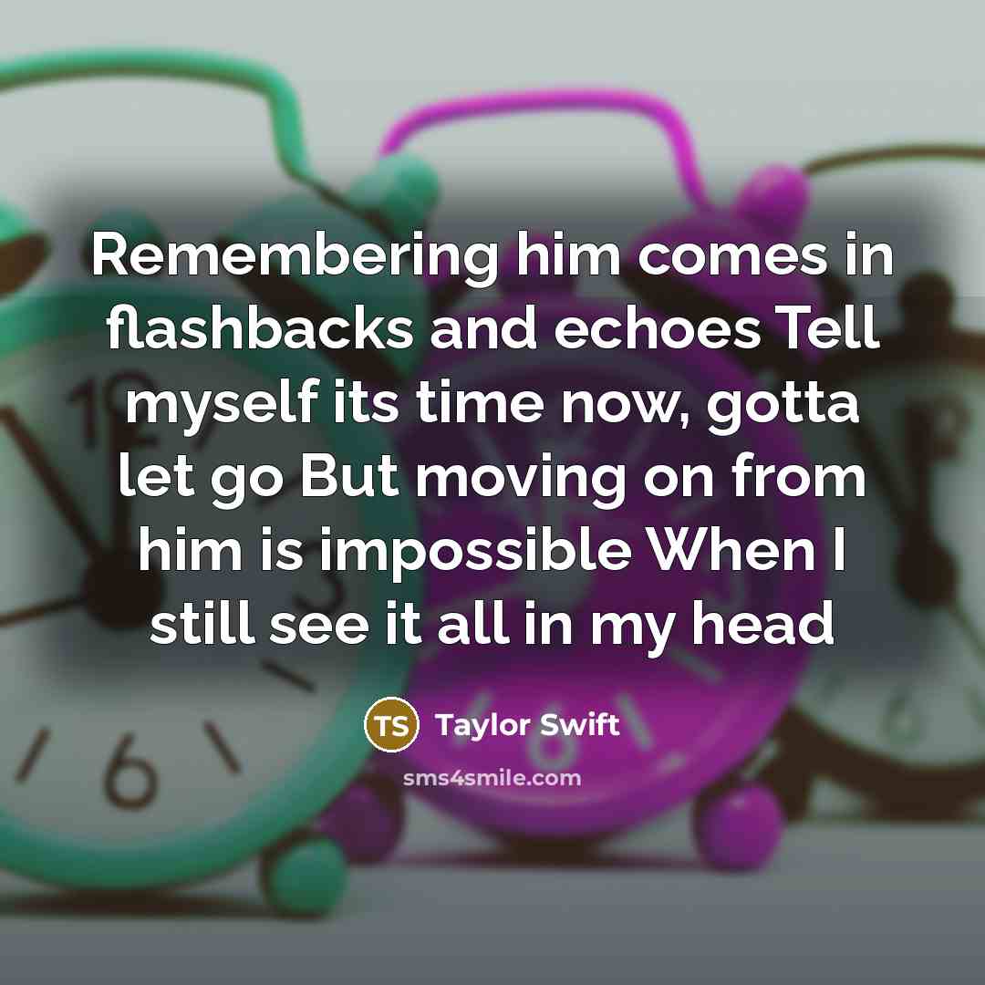 “Remembering him comes in flashbacks and echoes Tell myself its time now, gotta let go But moving on from him is impossible When I still see it all in my head” quote by Taylor Swift