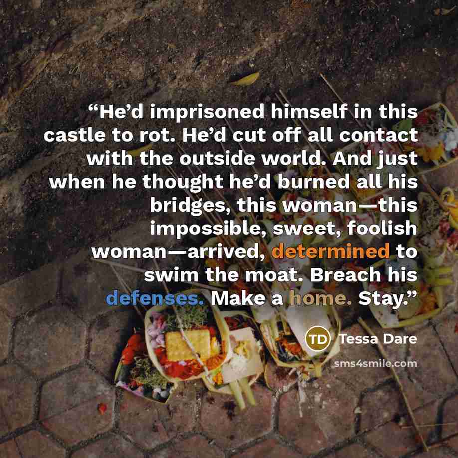 “He’d imprisoned himself in this castle to rot. He’d cut off all contact with the outside world. And just when he thought he’d burned all his bridges, this woman—this impossible, sweet, foolish woman—arrived, determined to swim the moat. Breach his defenses. Make a home. Stay.” quote by Tessa Dare