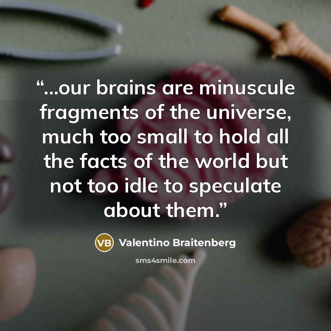 “...our brains are minuscule fragments of the universe, much too small to hold all the facts of the world but not too idle to speculate about them.” quote by Valentino Braitenberg