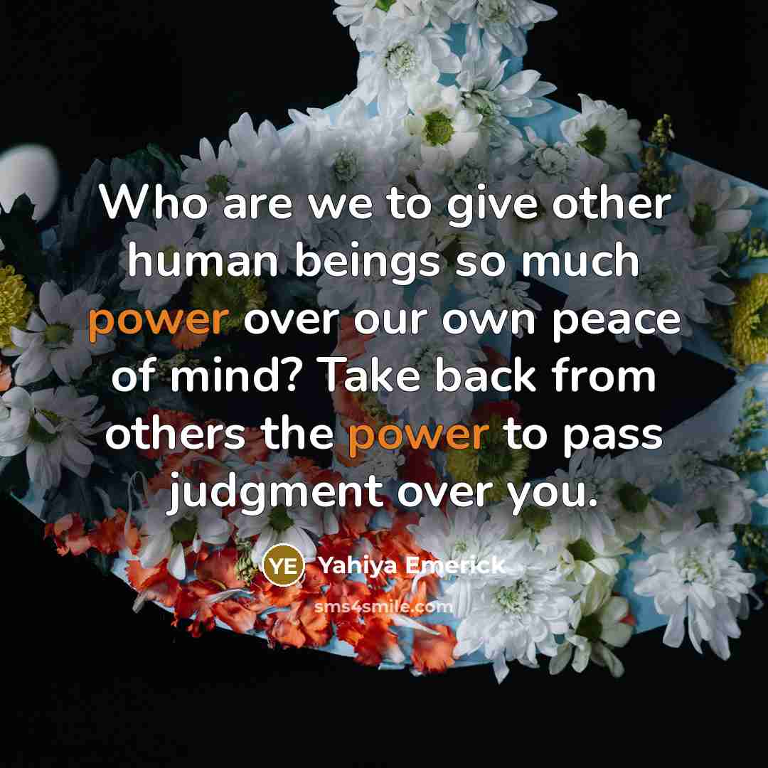 “Who are we to give other human beings so much power over our own peace of mind? Take back from others the power to pass judgment over you.” quote by Yahiya Emerick