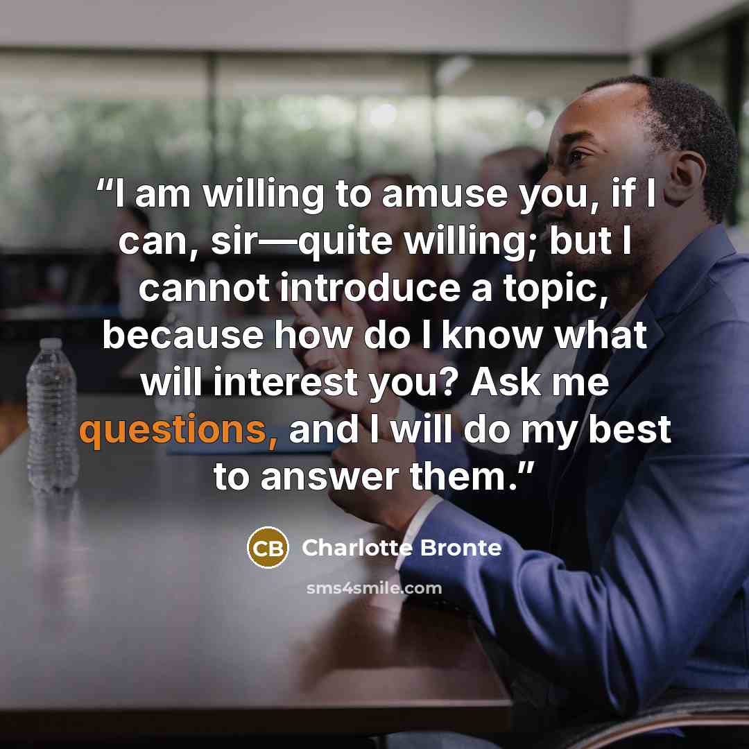 “I am willing to amuse you, if I can, sir—quite willing; but I cannot introduce a topic, because how do I know what will interest you? Ask me questions, and I will do my best to answer them.” quote by Charlotte Brontë
