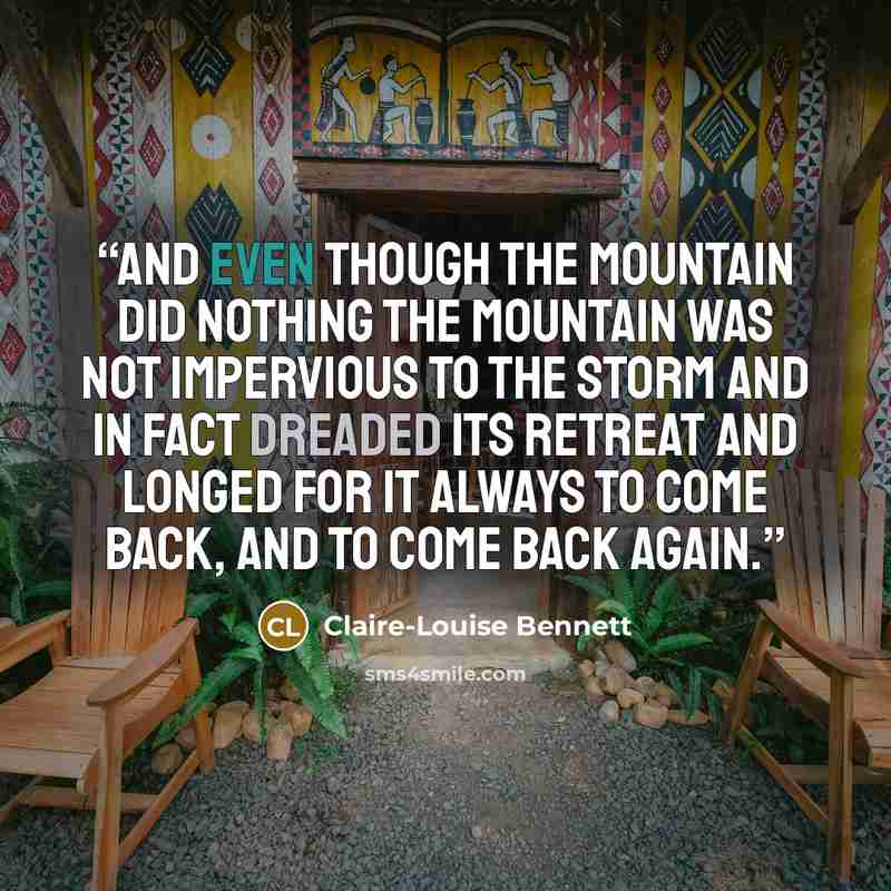 “And even though the mountain did nothing the mountain was not impervious to the storm and in fact dreaded its retreat and longed for it always to come back, and to come back again.” quote by Claire-Louise Bennett