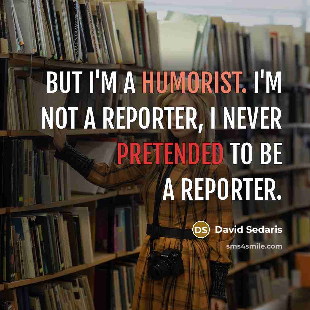 “But I'm a humorist. I'm not a reporter, I never pretended to be a reporter.” quote by David Sedaris