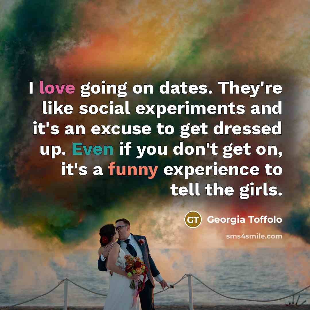 “I love going on dates. They're like social experiments and it's an excuse to get dressed up. Even if you don't get on, it's a funny experience to tell the girls.” quote by Georgia Toffolo