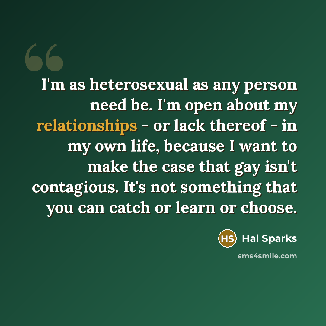 “I'm as heterosexual as any person need be. I'm open about my relationships - or lack thereof - in my own life, because I want to make the case that gay isn't contagious. It's not something that you can catch or learn or choose.” quote by Hal Sparks