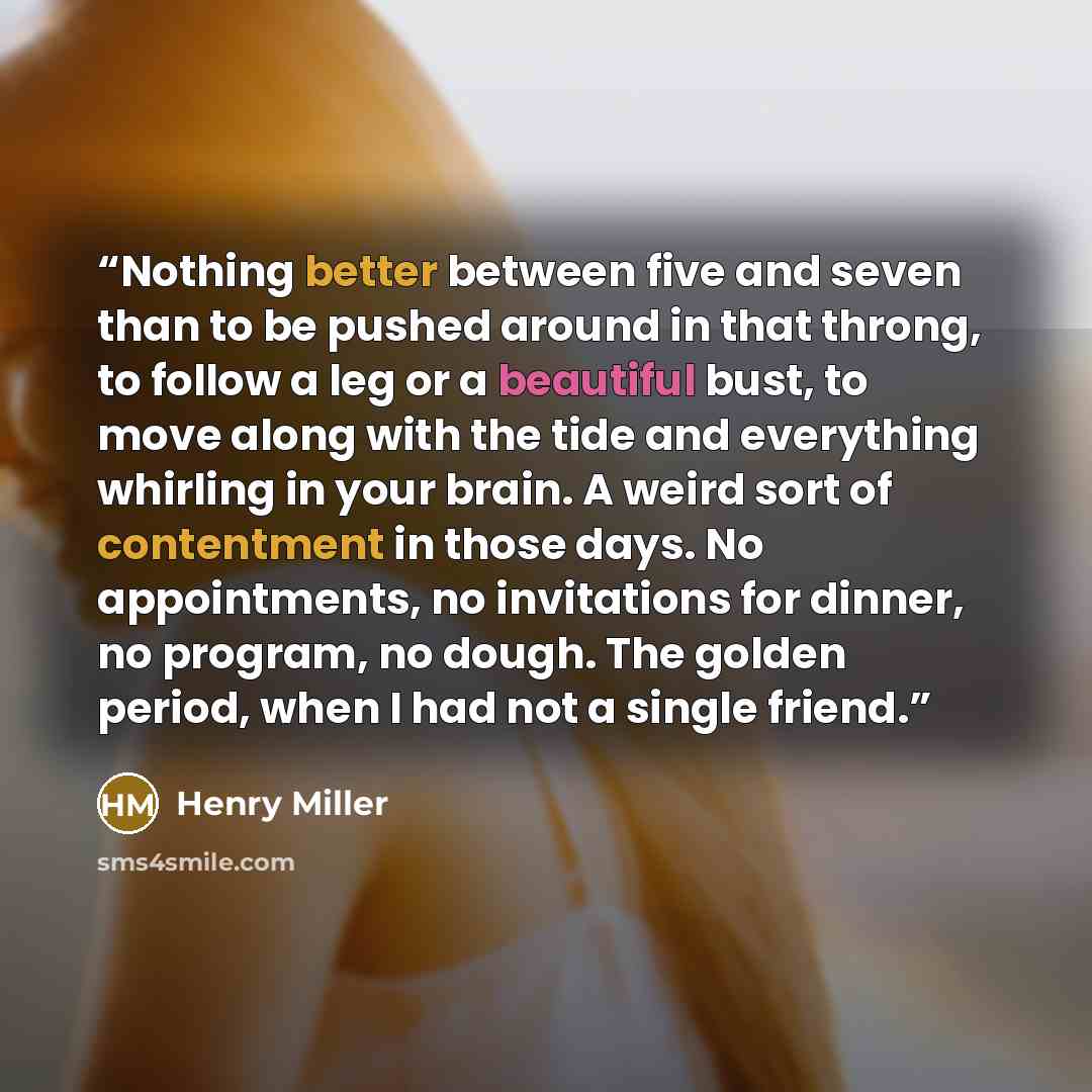 “Nothing better between five and seven than to be pushed around in that throng, to follow a leg or a beautiful bust, to move along with the tide and everything whirling in your brain. A weird sort of contentment in those days. No appointments, no invitations for dinner, no program, no dough. The…” quote by Henry Miller