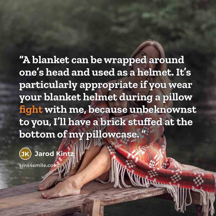 “A blanket can be wrapped around one’s head and used as a helmet. It’s particularly appropriate if you wear your blanket helmet during a pillow fight with me, because unbeknownst to you, I’ll have a brick stuffed at the bottom of my pillowcase.” quote by Jarod Kintz