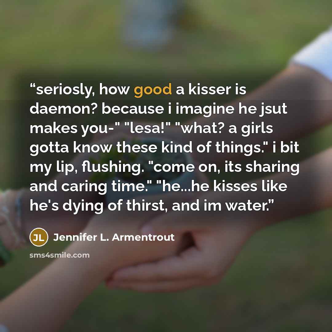 “seriosly, how good a kisser is daemon? because i imagine he jsut makes you-" "lesa!" "what? a girls gotta know these kind of things." i bit my lip, flushing. "come on, its sharing and caring time." "he...he kisses like he's dying of thirst, and im water.” quote by Jennifer L. Armentrout