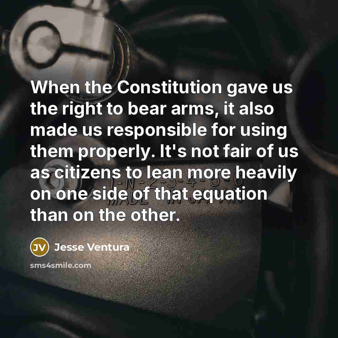 “When the Constitution gave us the right to bear arms, it also made us responsible for using them properly. It's not fair of us as citizens to lean more heavily on one side of that equation than on the other.” quote by Jesse Ventura