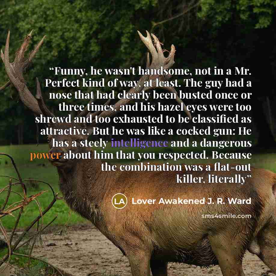 “Funny, he wasn't handsome, not in a Mr. Perfect kind of way, at least. The guy had a nose that had clearly been busted once or three times, and his hazel eyes were too shrewd and too exhausted to be classified as attractive. But he was like a cocked gun: He has a steely intelligence and a…” quote by Lover Awakened J. R. Ward