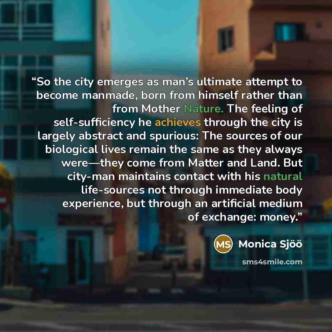“So the city emerges as man’s ultimate attempt to become manmade, born from himself rather than from Mother Nature. The feeling of self-sufficiency he achieves through the city is largely abstract and spurious: The sources of our biological lives remain the same as they always were—they come from…” quote by Monica Sjöö