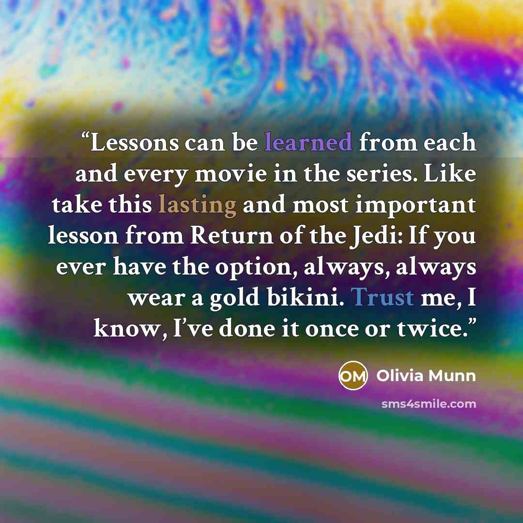 “Lessons can be learned from each and every movie in the series. Like take this lasting and most important lesson from Return of the Jedi: If you ever have the option, always, always wear a gold bikini. Trust me, I know, I’ve done it once or twice.” quote by Olivia Munn