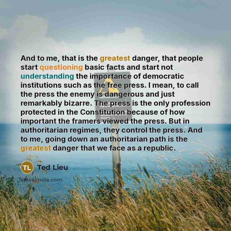 “And to me, that is the greatest danger, that people start questioning basic facts and start not understanding the importance of democratic institutions such as the free press. I mean, to call the press the enemy is dangerous and just remarkably bizarre. The press is the only profession protected…” quote by Ted Lieu