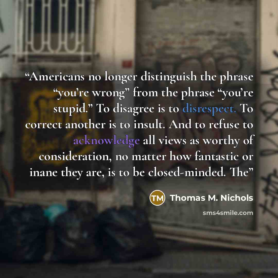 “Americans no longer distinguish the phrase “you’re wrong” from the phrase “you’re stupid.” To disagree is to disrespect. To correct another is to insult. And to refuse to acknowledge all views as worthy of consideration, no matter how fantastic or inane they are, is to be closed-minded. The” quote by Thomas M. Nichols