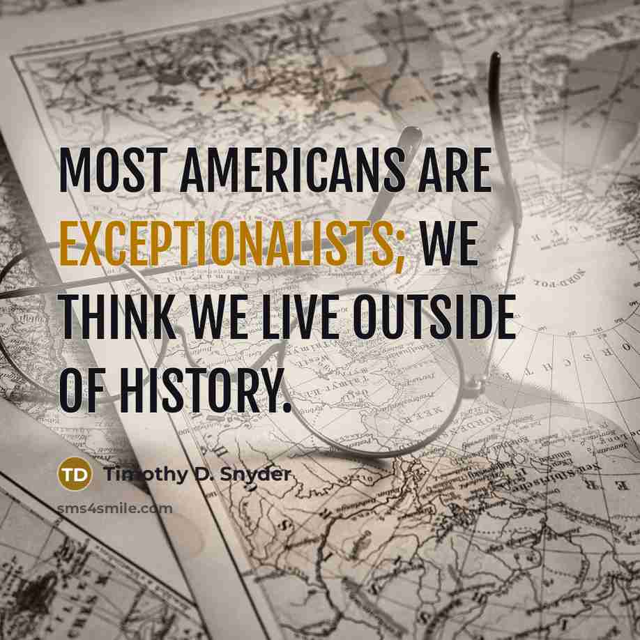 “Most Americans are exceptionalists; we think we live outside of history.” quote by Timothy D. Snyder