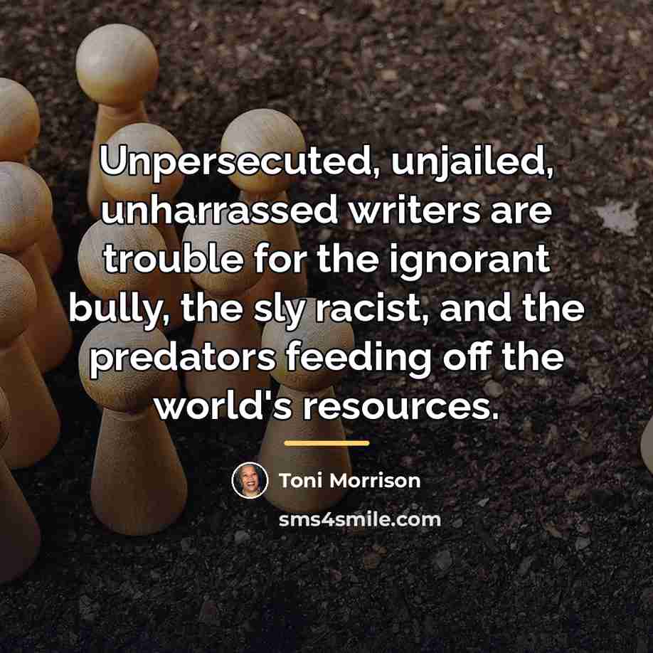 “Unpersecuted, unjailed, unharrassed writers are trouble for the ignorant bully,…” quote by Toni Morrison