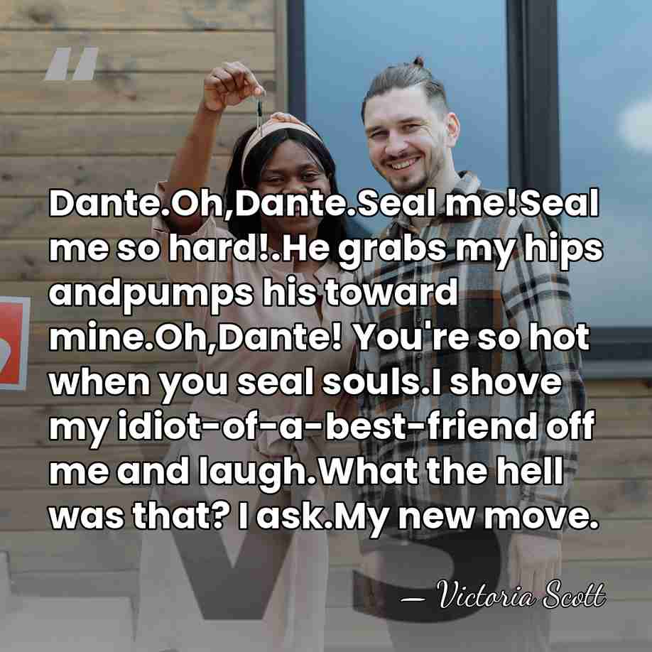 Dante.Oh,Dante.Seal me!Seal me so hard!.He grabs my hips andpumps his toward mine.Oh,Dante!&hellip; - Victoria Scott